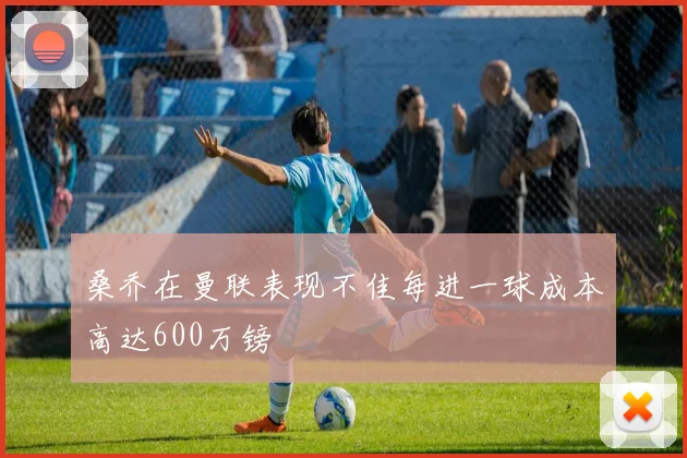 桑乔在曼联表现不佳每进一球成本高达600万镑