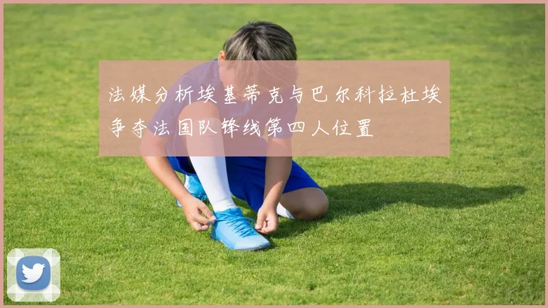 法媒分析埃基蒂克与巴尔科拉杜埃争夺法国队锋线第四人位置