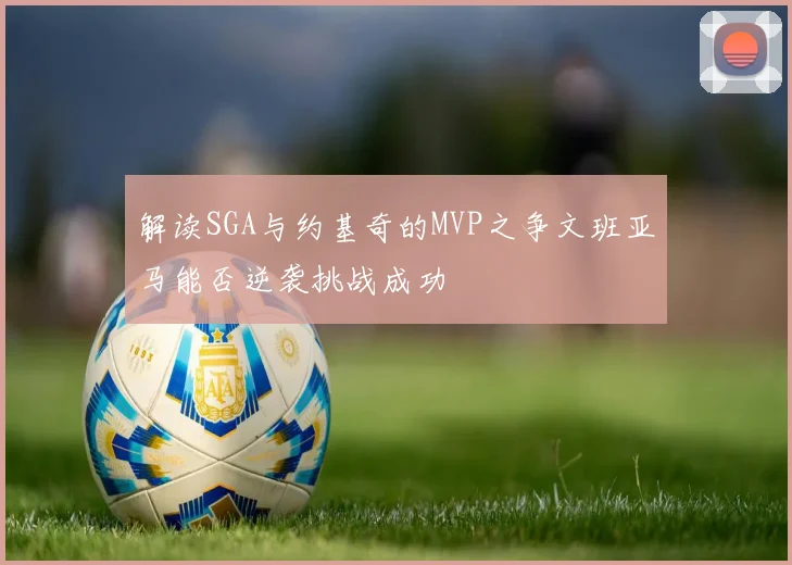 解读SGA与约基奇的MVP之争文班亚马能否逆袭挑战成功