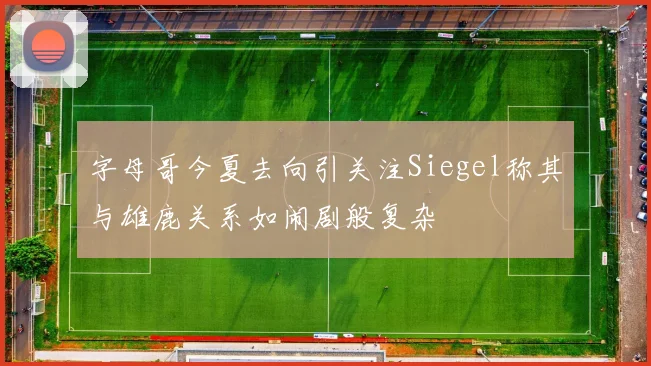 字母哥今夏去向引关注Siegel称其与雄鹿关系如闹剧般复杂