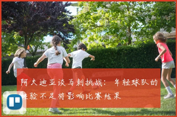 阿夫迪亚谈马刺挑战：年轻球队的经验不足将影响比赛结果