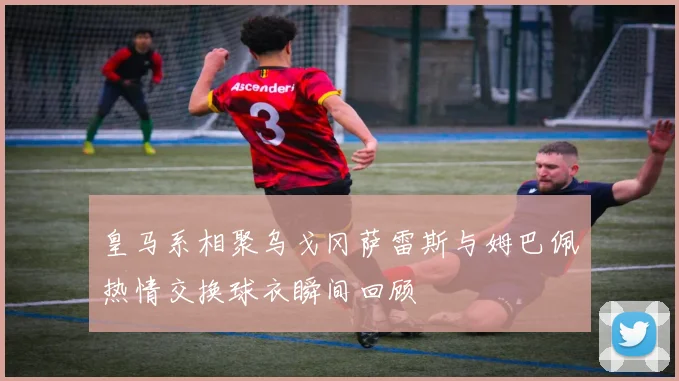 皇马系相聚乌戈冈萨雷斯与姆巴佩热情交换球衣瞬间回顾