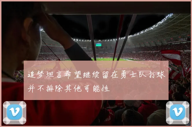 追梦坦言希望继续留在勇士队打球并不排除其他可能性