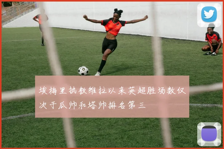 埃梅里执教维拉以来英超胜场数仅次于瓜帅和塔帅排名第三
