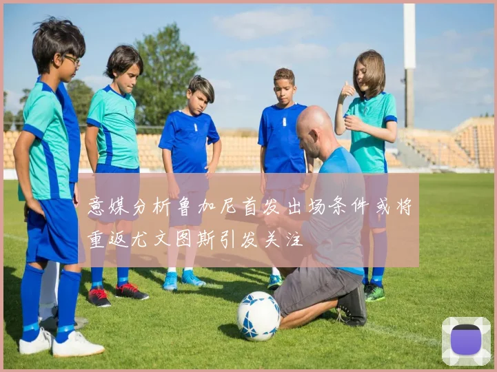 意媒分析鲁加尼首发出场条件或将重返尤文图斯引发关注