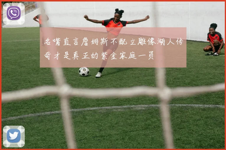 名嘴直言詹姆斯不配立雕像湖人传奇才是真正的紫金家庭一员