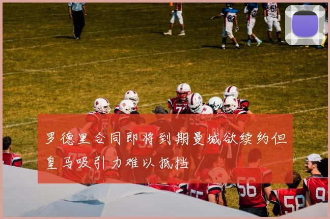 罗德里合同即将到期曼城欲续约但皇马吸引力难以抵挡