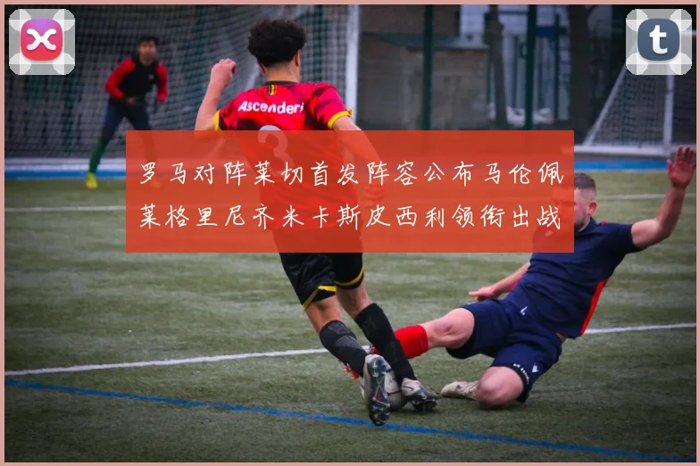 罗马对阵莱切首发阵容公布马伦佩莱格里尼齐米卡斯皮西利领衔出战