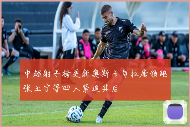 中超射手榜更新奥斯卡与拉唐领跑张玉宁等四人紧追其后