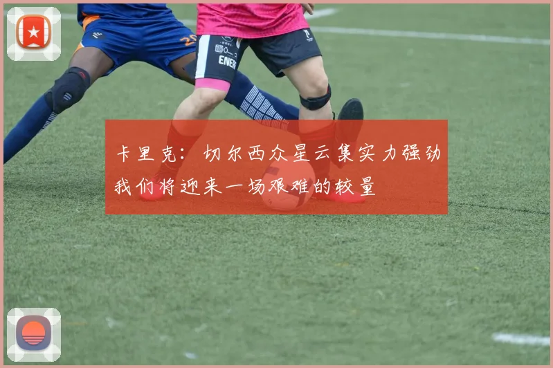 卡里克：切尔西众星云集实力强劲我们将迎来一场艰难的较量