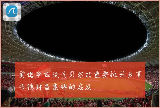 爱德华兹谈戈贝尔的重要性并分享韦德封盖集锦的启发