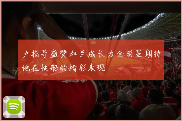 卢指导盛赞加兰成长为全明星期待他在快船的精彩表现