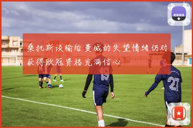 桑托斯谈输给曼城的失望情绪仍对获得欧冠资格充满信心