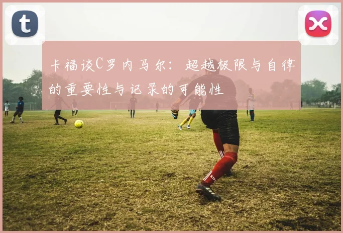 卡福谈C罗内马尔：超越极限与自律的重要性与记录的可能性