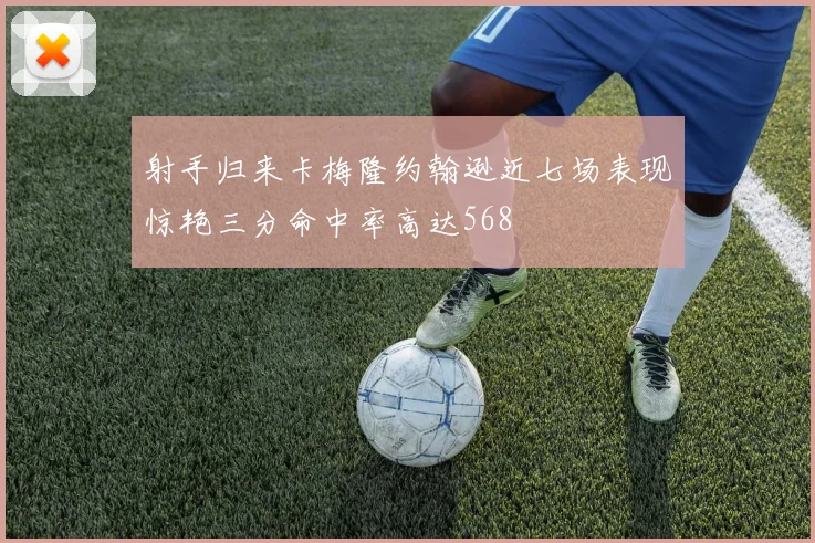 射手归来卡梅隆约翰逊近七场表现惊艳三分命中率高达568