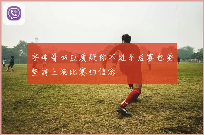 字母哥回应质疑称不进季后赛也要坚持上场比赛的信念