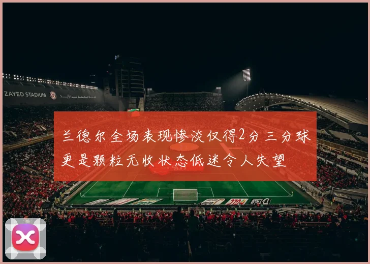 兰德尔全场表现惨淡仅得2分三分球更是颗粒无收状态低迷令人失望