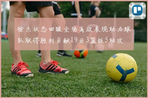 徐杰状态回暖全场高效表现助力球队取得胜利贡献19分3篮板5助攻