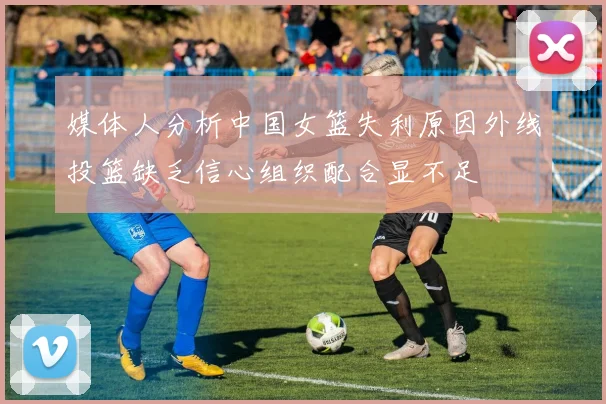媒体人分析中国女篮失利原因外线投篮缺乏信心组织配合显不足